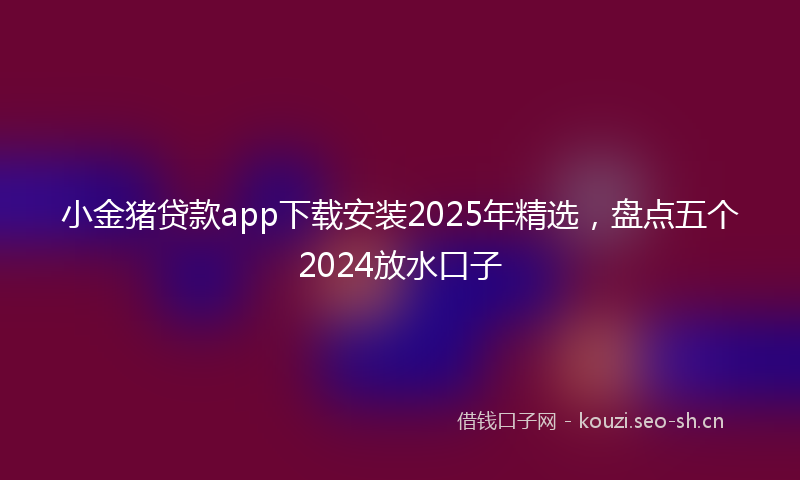 小金猪贷款app下载安装2025年精选,盘点五个2024放水口子