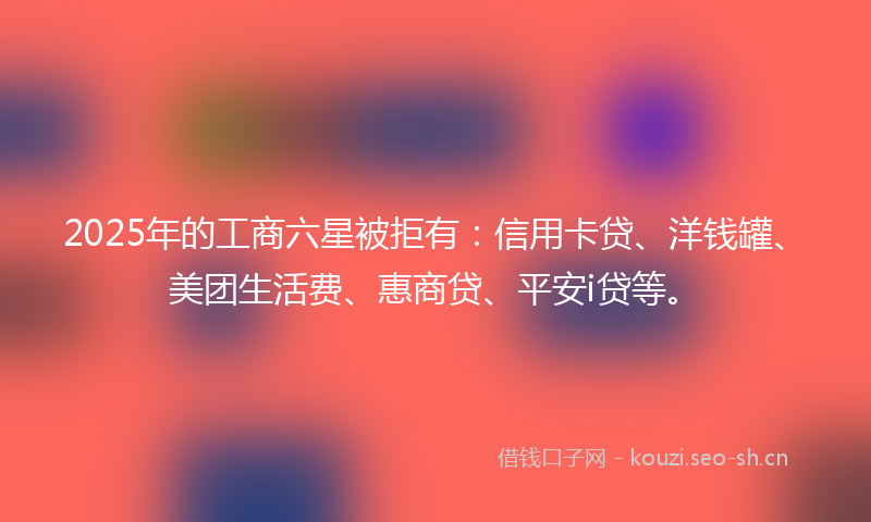 2025年的工商六星被拒有:信用卡贷、洋钱罐、美团生活费、惠商贷、平安i贷等。