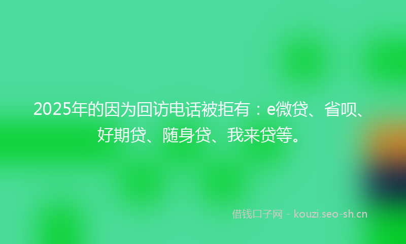 2025年的因为回访电话被拒有：e微贷、省呗、好期贷、随身贷、我来贷等。