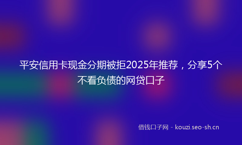 平安信用卡现金分期被拒2025年推荐，分享5个不看负债的网贷口子