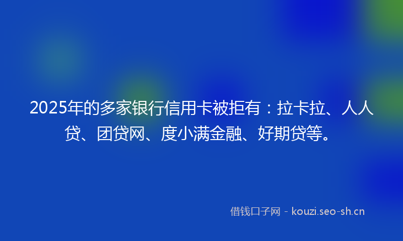 2025年的多家银行信用卡被拒有：拉卡拉、人人贷、团贷网、度小满金融、好期贷等。
