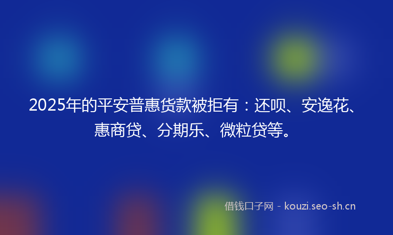 2025年的平安普惠货款被拒有：还呗、安逸花、惠商贷、分期乐、微粒贷等。