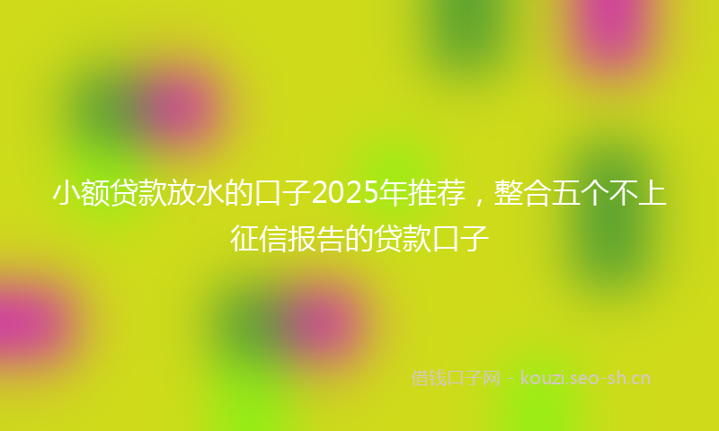 小额贷款放水的口子2025年推荐，整合五个不上征信报告的贷款口子