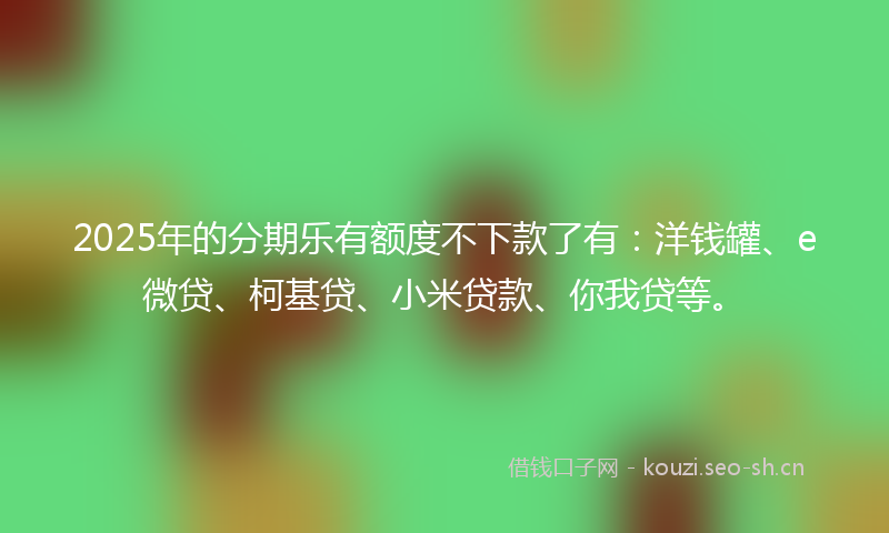2025年的分期乐有额度不下款了有：洋钱罐、e微贷、柯基贷、小米贷款、你我贷等。