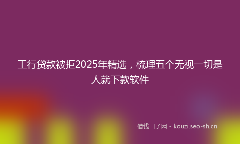 工行贷款被拒2025年精选，梳理五个无视一切是人就下款软件