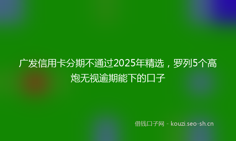 广发信用卡分期不通过2025年精选，罗列5个高炮无视逾期能下的口子