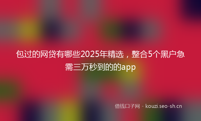 包过的网贷有哪些2025年精选，整合5个黑户急需三万秒到的的app
