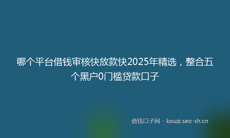 哪个平台借钱审核快放款快2025年精选，整合五个黑户0门槛贷款口子