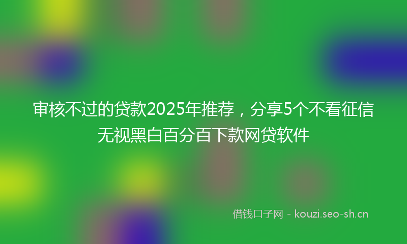 审核不过的贷款2025年推荐，分享5个不看征信无视黑白百分百下款网贷软件