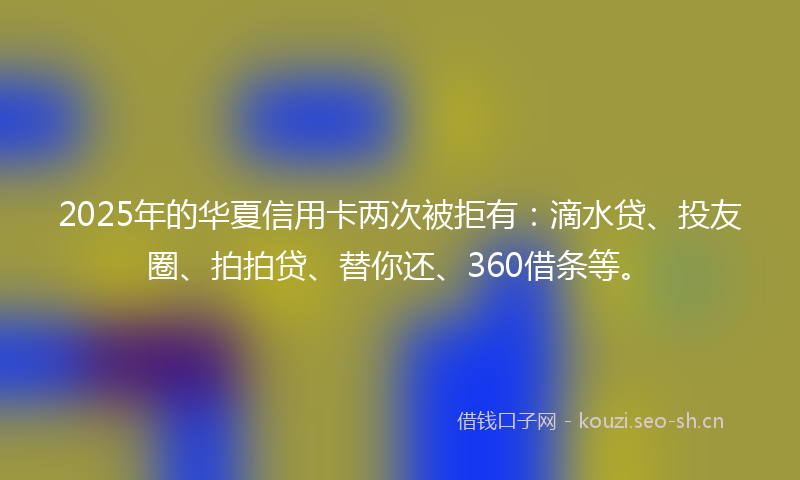 2025年的华夏信用卡两次被拒有：滴水贷、投友圈、拍拍贷、替你还、360借条等。