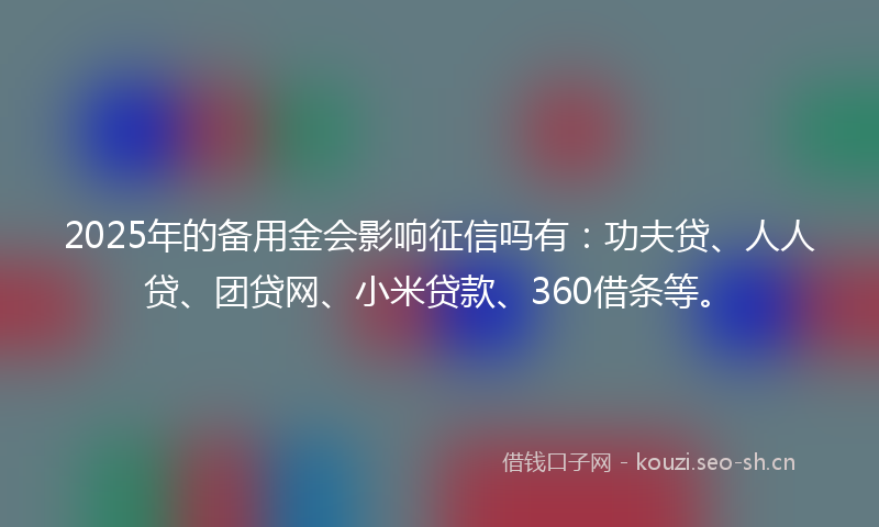 2025年的备用金会影响征信吗有：功夫贷、人人贷、团贷网、小米贷款、360借条等。