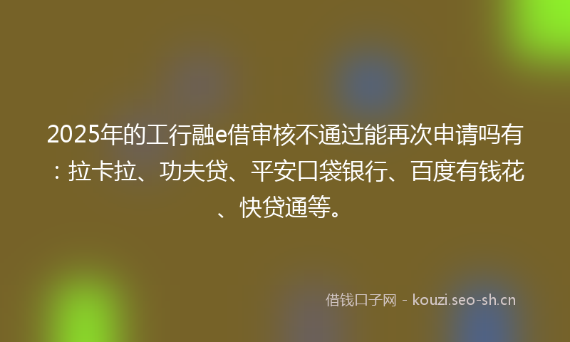 2025年的工行融e借审核不通过能再次申请吗有：拉卡拉、功夫贷、平安口袋银行、百度有钱花、快贷通等。