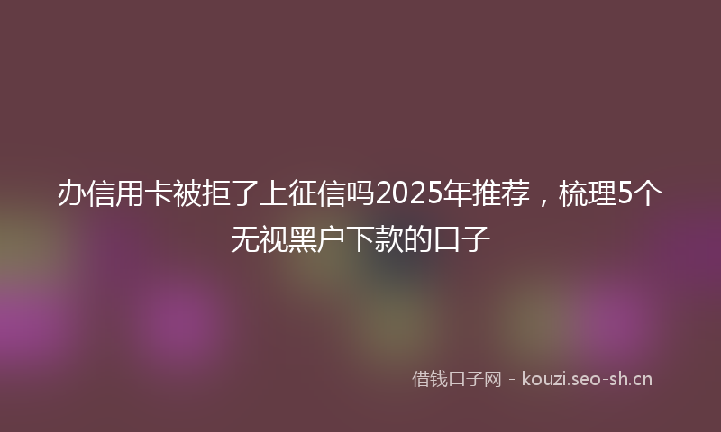 办信用卡被拒了上征信吗2025年推荐，梳理5个无视黑户下款的口子
