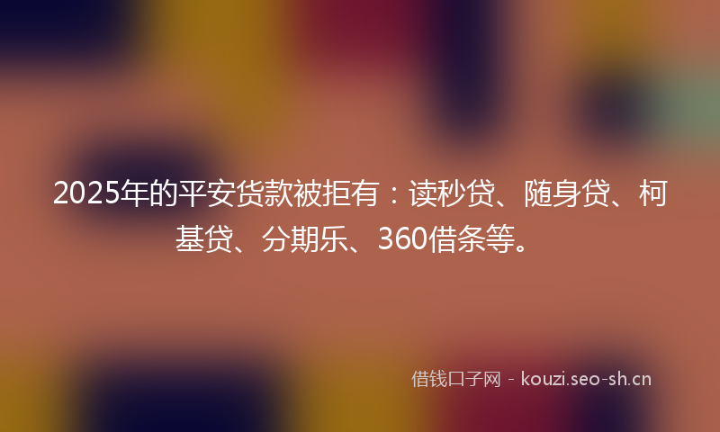 2025年的平安货款被拒有：读秒贷、随身贷、柯基贷、分期乐、360借条等。