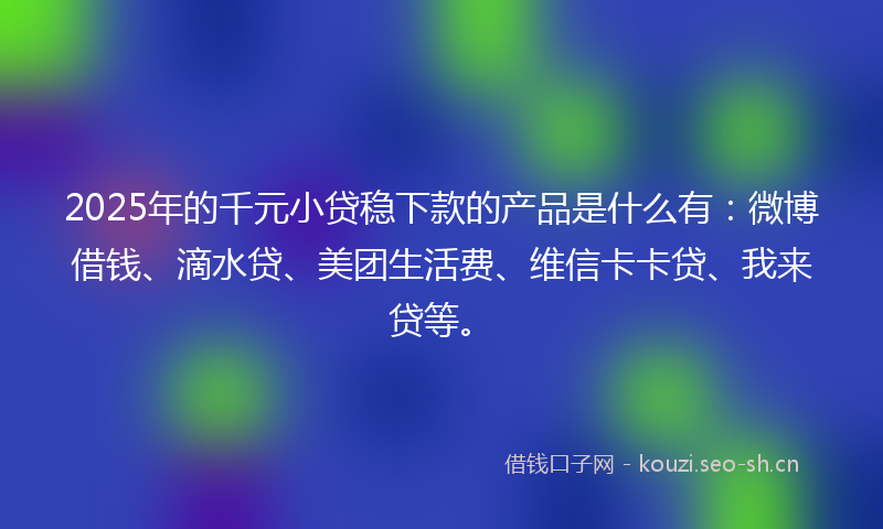 2025年的千元小贷稳下款的产品是什么有：微博借钱、滴水贷、美团生活费、维信卡卡贷、我来贷等。