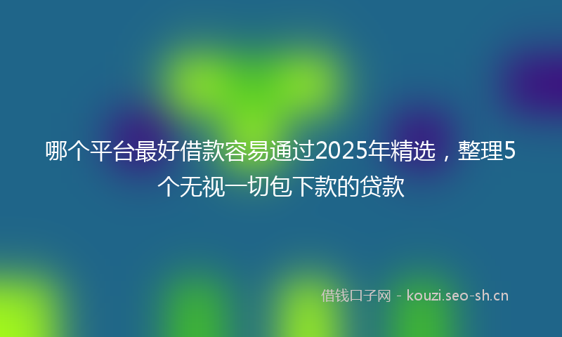 哪个平台最好借款容易通过2025年精选，整理5个无视一切包下款的贷款