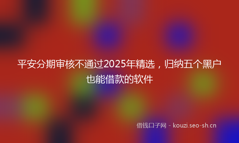 平安分期审核不通过2025年精选，归纳五个黑户也能借款的软件