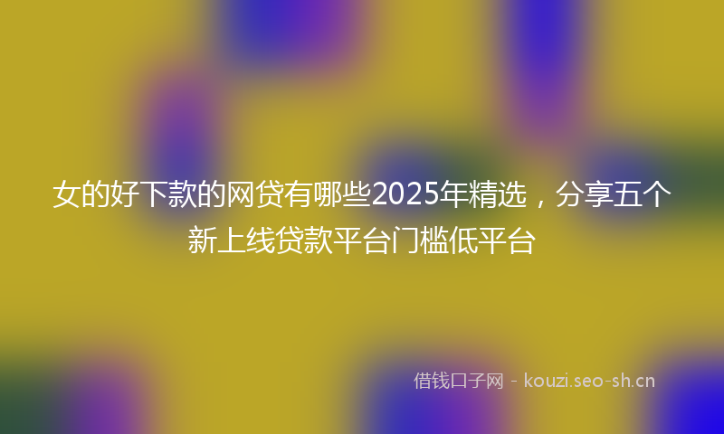 女的好下款的网贷有哪些2025年精选，分享五个新上线贷款平台门槛低平台