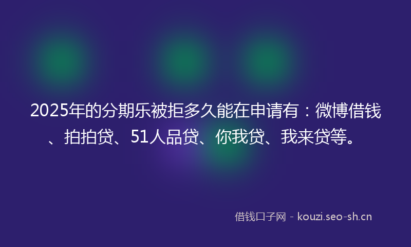 2025年的分期乐被拒多久能在申请有：微博借钱、拍拍贷、51人品贷、你我贷、我来贷等。