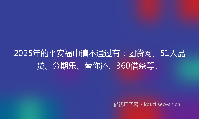 2025年的平安福申请不通过有：团贷网、51人品贷、分期乐、替你还、360借条等。