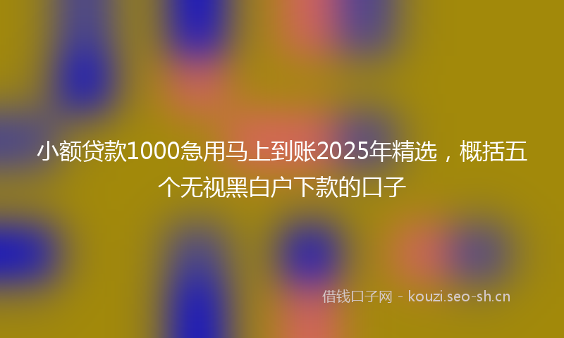 小额贷款1000急用马上到账2025年精选，概括五个无视黑白户下款的口子