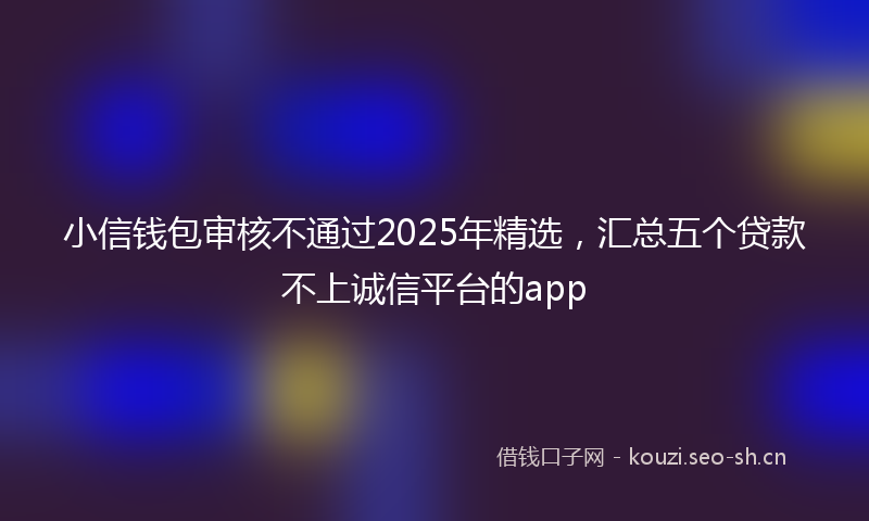 小信钱包审核不通过2025年精选，汇总五个贷款不上诚信平台的app