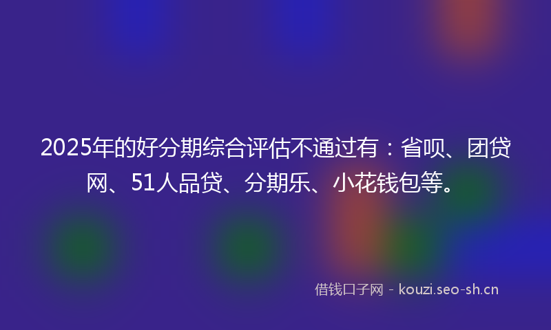 2025年的好分期综合评估不通过有：省呗、团贷网、51人品贷、分期乐、小花钱包等。