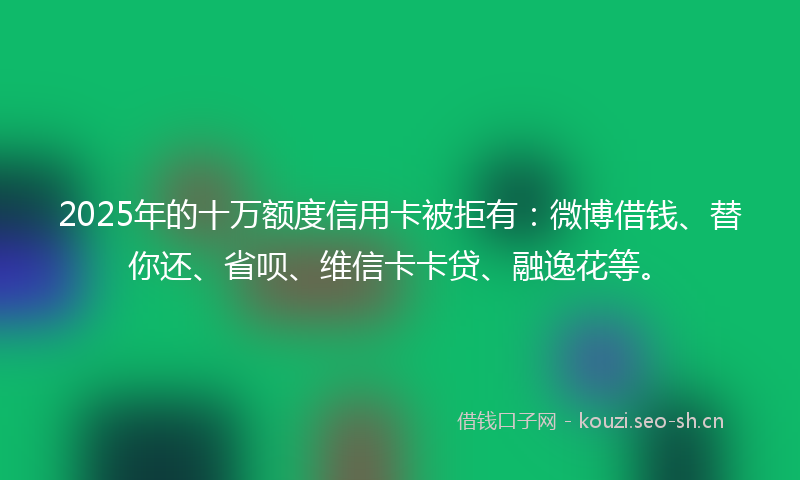 2025年的十万额度信用卡被拒有:微博借钱、替你还、省呗、维信卡卡贷、融逸花等。