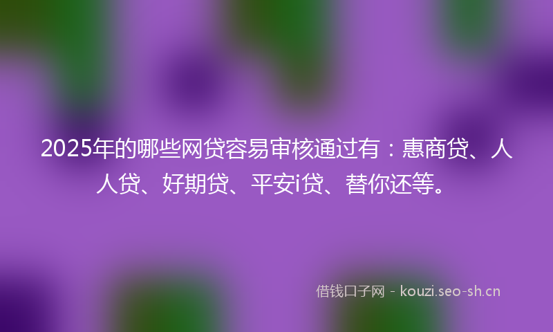 2025年的哪些网贷容易审核通过有：惠商贷、人人贷、好期贷、平安i贷、替你还等。