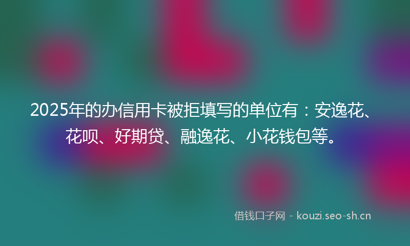 2025年的办信用卡被拒填写的单位有:安逸花、花呗、好期贷、融逸花、小花钱包等。