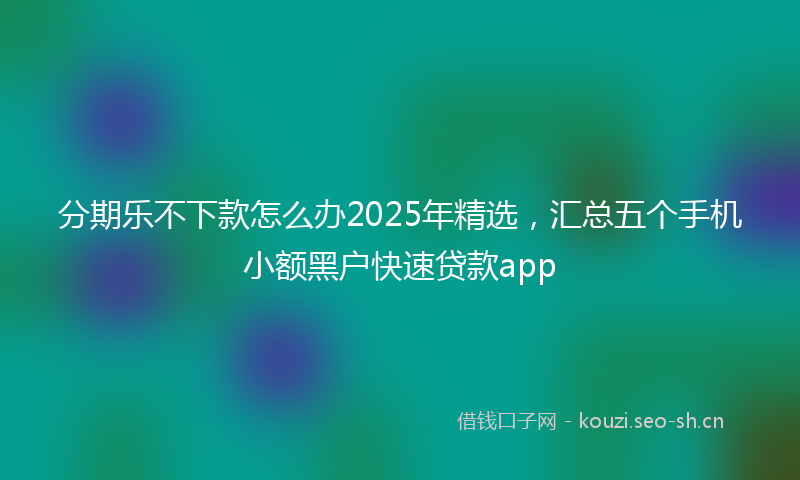 分期乐不下款怎么办2025年精选，汇总五个手机小额黑户快速贷款app