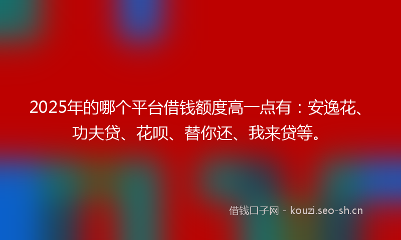 2025年的哪个平台借钱额度高一点有:安逸花、功夫贷、花呗、替你还、我来贷等。