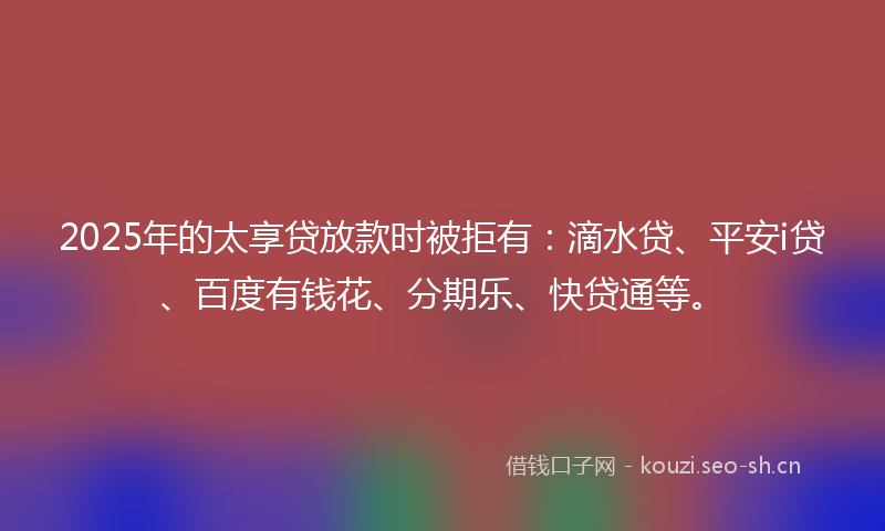 2025年的太享贷放款时被拒有：滴水贷、平安i贷、百度有钱花、分期乐、快贷通等。