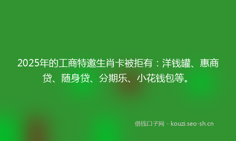 2025年的工商特邀生肖卡被拒有：洋钱罐、惠商贷、随身贷、分期乐、小花钱包等。