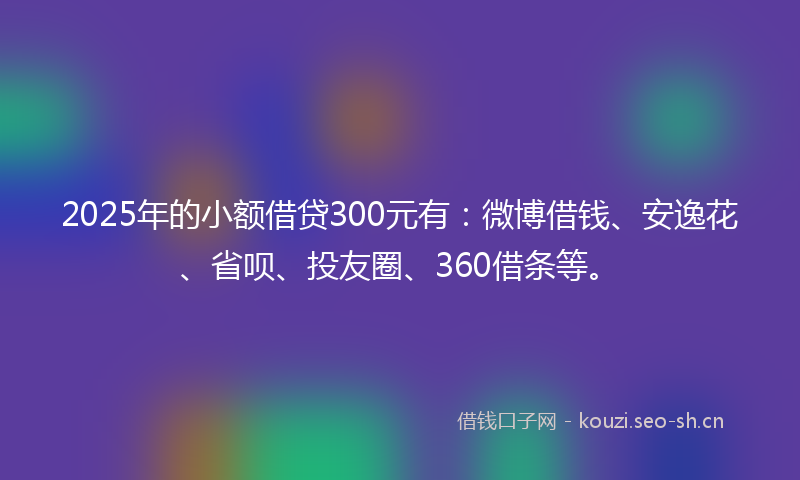 2025年的小额借贷300元有:微博借钱、安逸花、省呗、投友圈、360借条等。