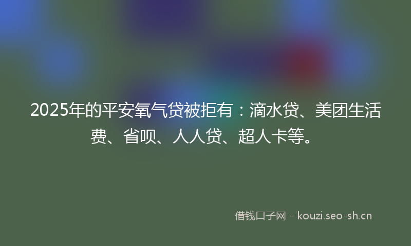 2025年的平安氧气贷被拒有：滴水贷、美团生活费、省呗、人人贷、超人卡等。