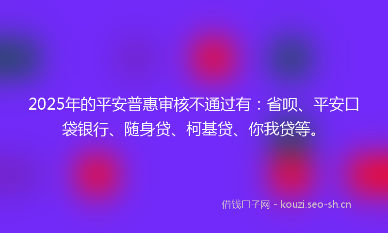 2025年的平安普惠审核不通过有：省呗、平安口袋银行、随身贷、柯基贷、你我贷等。