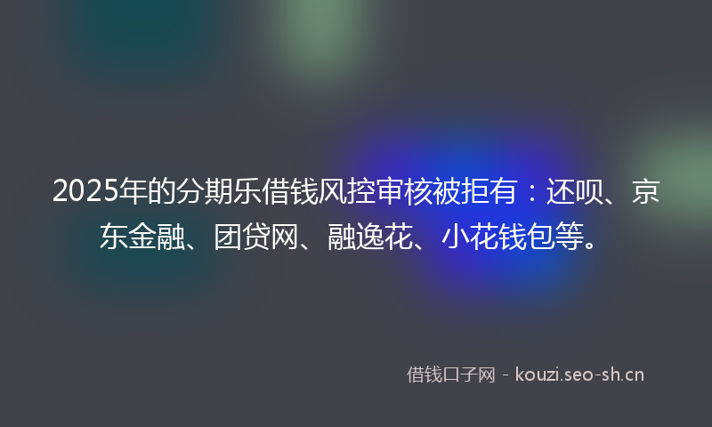 2025年的分期乐借钱风控审核被拒有：还呗、京东金融、团贷网、融逸花、小花钱包等。