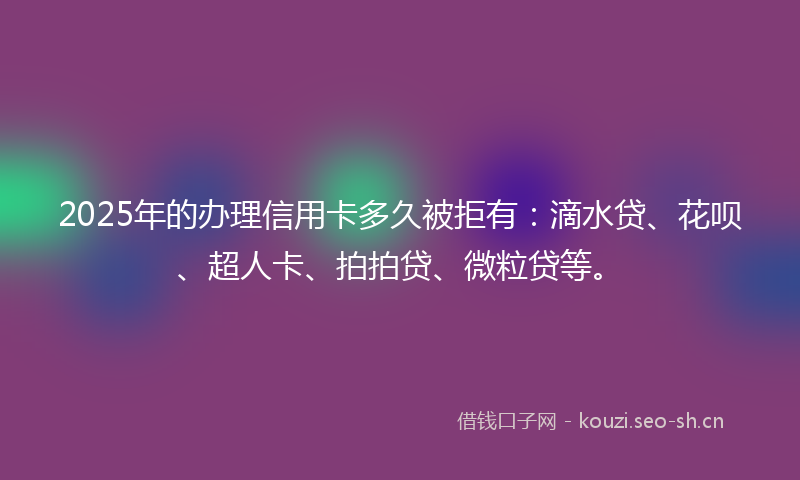 2025年的办理信用卡多久被拒有：滴水贷、花呗、超人卡、拍拍贷、微粒贷等。