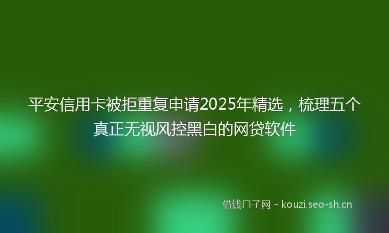 平安信用卡被拒重复申请2025年精选，梳理五个真正无视风控黑白的网贷软件