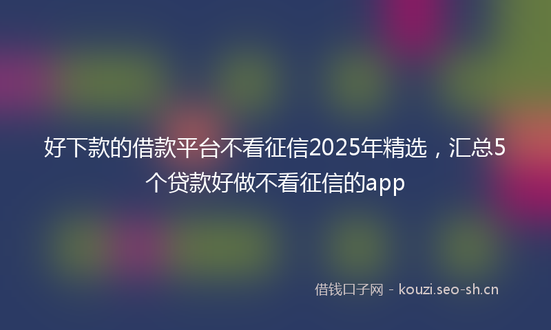 好下款的借款平台不看征信2025年精选，汇总5个贷款好做不看征信的app