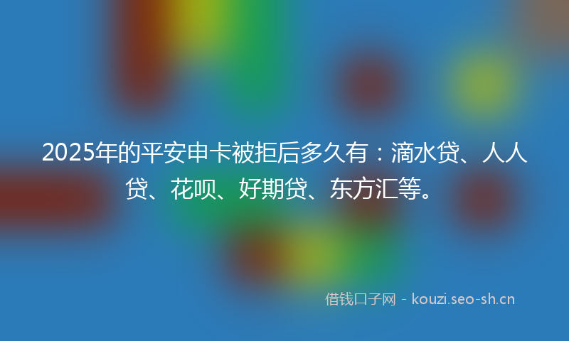 2025年的平安申卡被拒后多久有：滴水贷、人人贷、花呗、好期贷、东方汇等。
