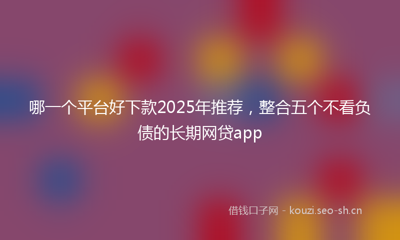 哪一个平台好下款2025年推荐,整合五个不看负债的长期网贷app