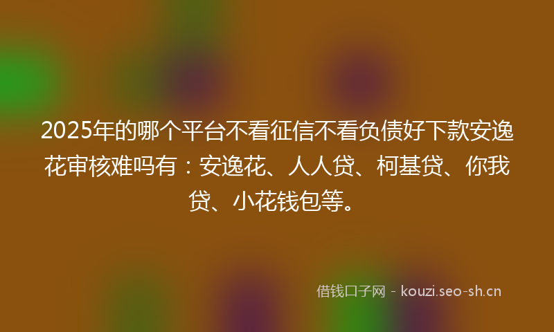 2025年的哪个平台不看征信不看负债好下款安逸花审核难吗有：安逸花、人人贷、柯基贷、你我贷、小花钱包等。