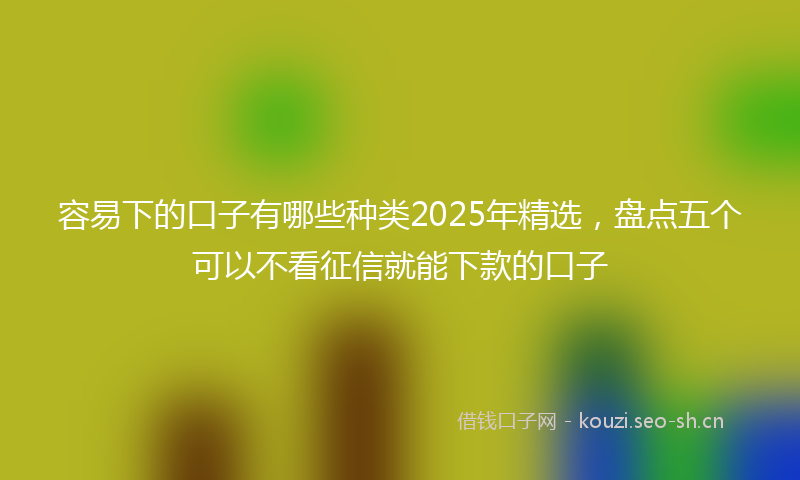 容易下的口子有哪些种类2025年精选，盘点五个可以不看征信就能下款的口子