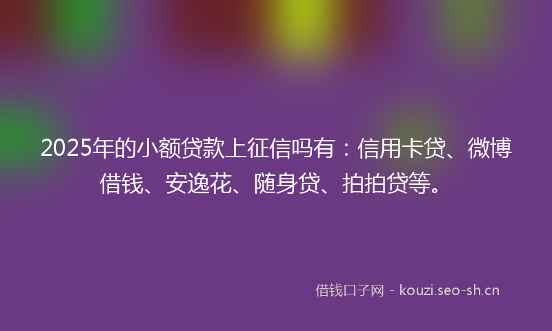 2025年的小额贷款上征信吗有：信用卡贷、微博借钱、安逸花、随身贷、拍拍贷等。