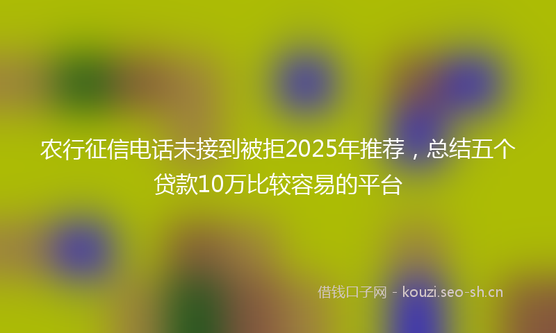 农行征信电话未接到被拒2025年推荐，总结五个贷款10万比较容易的平台
