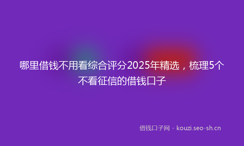 哪里借钱不用看综合评分2025年精选，梳理5个不看征信的借钱口子