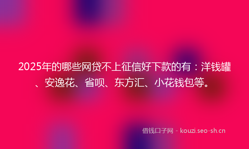 2025年的哪些网贷不上征信好下款的有：洋钱罐、安逸花、省呗、东方汇、小花钱包等。