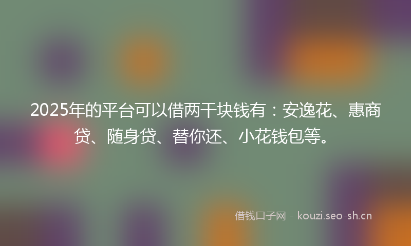 2025年的平台可以借两干块钱有：安逸花、惠商贷、随身贷、替你还、小花钱包等。